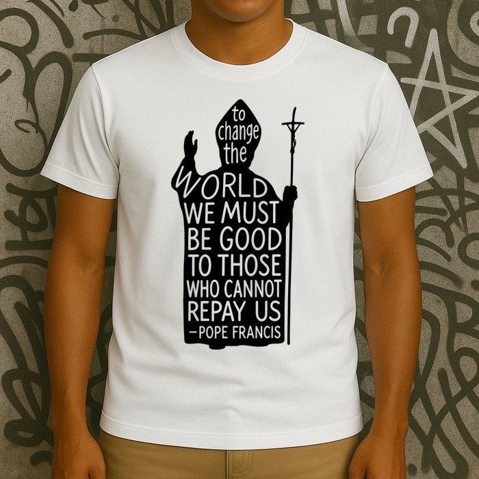 To Change The World We Must Be Good To Those Who Cannot Repay Us  Rest In Peace Pope Francis T-Shirt