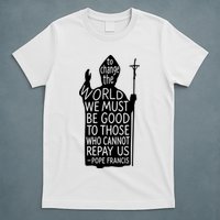 To Change The World We Must Be Good To Those Who Cannot Repay Us  Rest In Peace Pope Francis T-Shirt