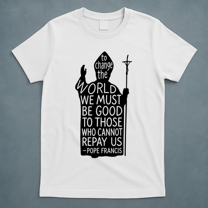 To Change The World We Must Be Good To Those Who Cannot Repay Us  Rest In Peace Pope Francis T-Shirt