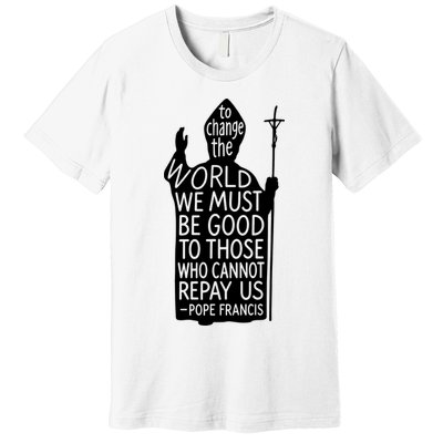 To Change The World We Must Be Good To Those Who Cannot Repay Us  Rest In Peace Pope Francis Premium T-Shirt