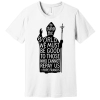 To Change The World We Must Be Good To Those Who Cannot Repay Us  Rest In Peace Pope Francis Premium T-Shirt