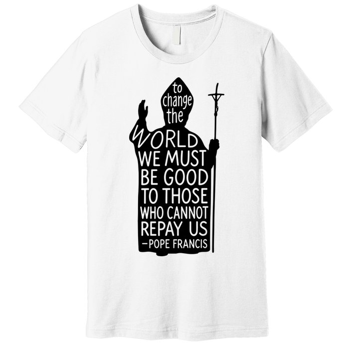 To Change The World We Must Be Good To Those Who Cannot Repay Us  Rest In Peace Pope Francis Premium T-Shirt