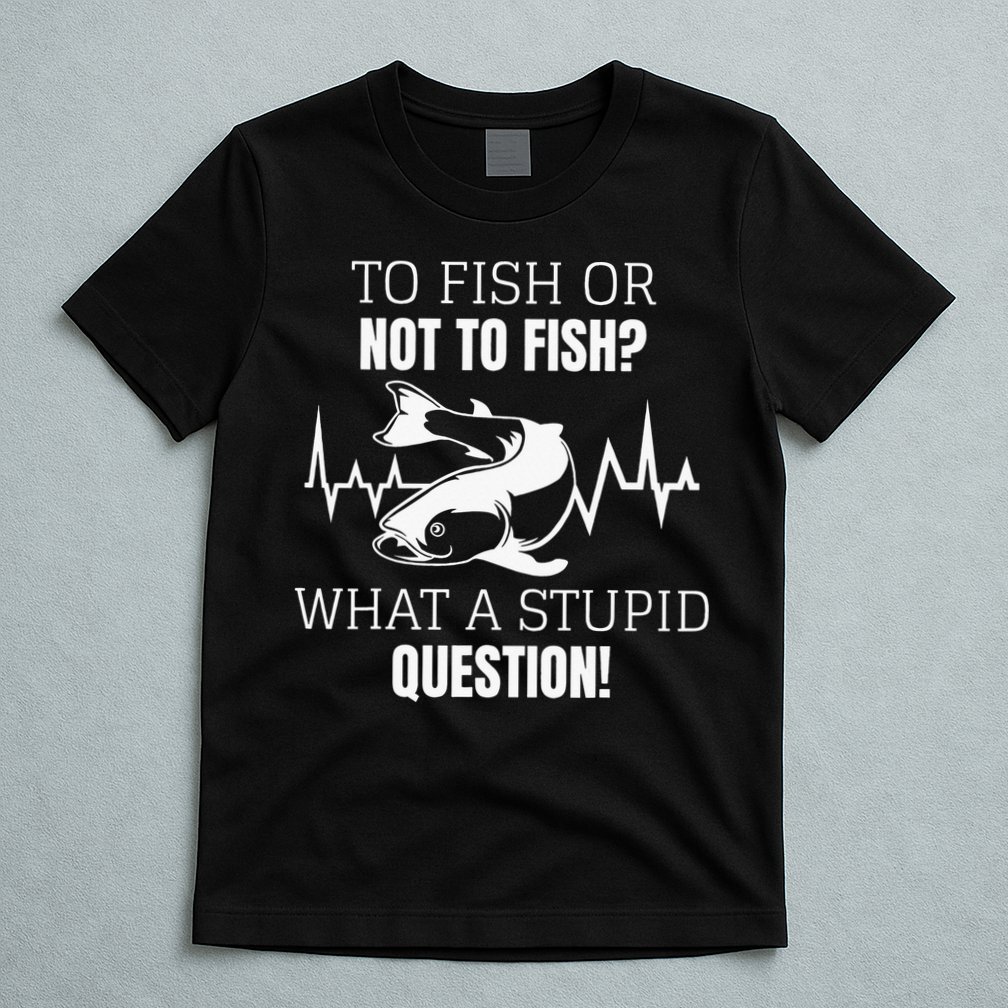 To Fish Or Not To Fish What A Stupid Question T-Shirt