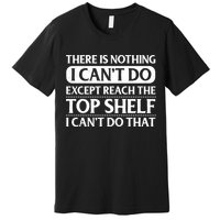 There Is Nothing I Cant Do. Except Reach The Top Shelf. I Cant Do That Premium T-Shirt