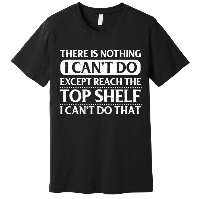 There Is Nothing I Cant Do. Except Reach The Top Shelf. I Cant Do That Premium T-Shirt