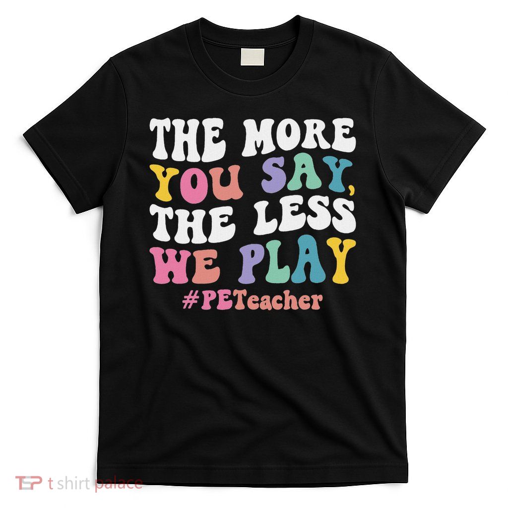 The More You Say, The Less We Play Pe Teacher T-Shirt