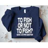 To Fish or Not To Fish? What A Stupid Question Sweatshirt