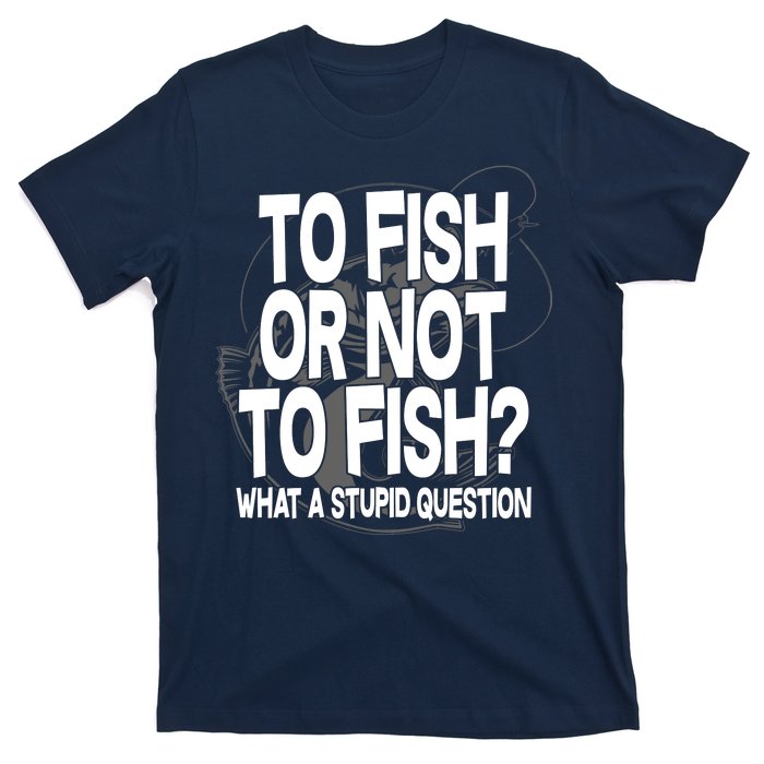 To Fish or Not To Fish? What A Stupid Question T-Shirt