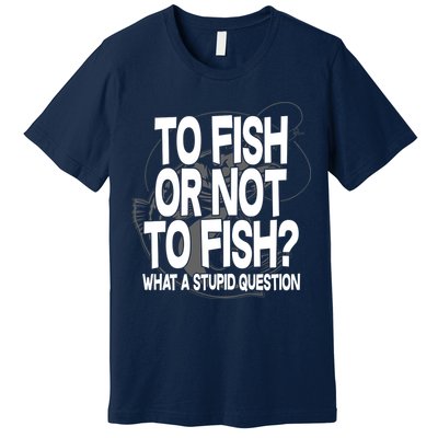 To Fish or Not To Fish? What A Stupid Question Premium T-Shirt