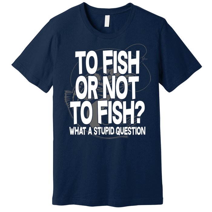 To Fish or Not To Fish? What A Stupid Question Premium T-Shirt