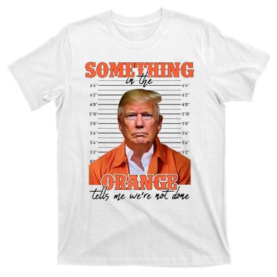 Trump Something In The Orange Tells Me Were Not Done T-Shirt