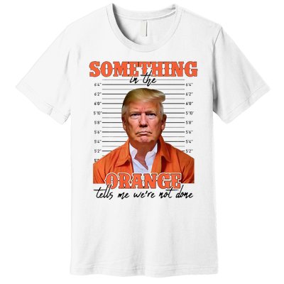 Trump Something In The Orange Tells Me Were Not Done Premium T-Shirt