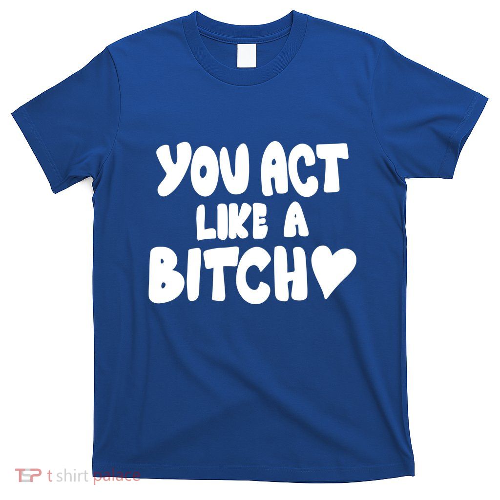 You Act Like A Bitch T-Shirt
