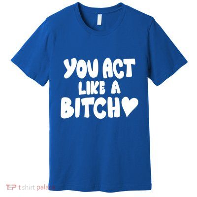 You Act Like A Bitch Premium T-Shirt