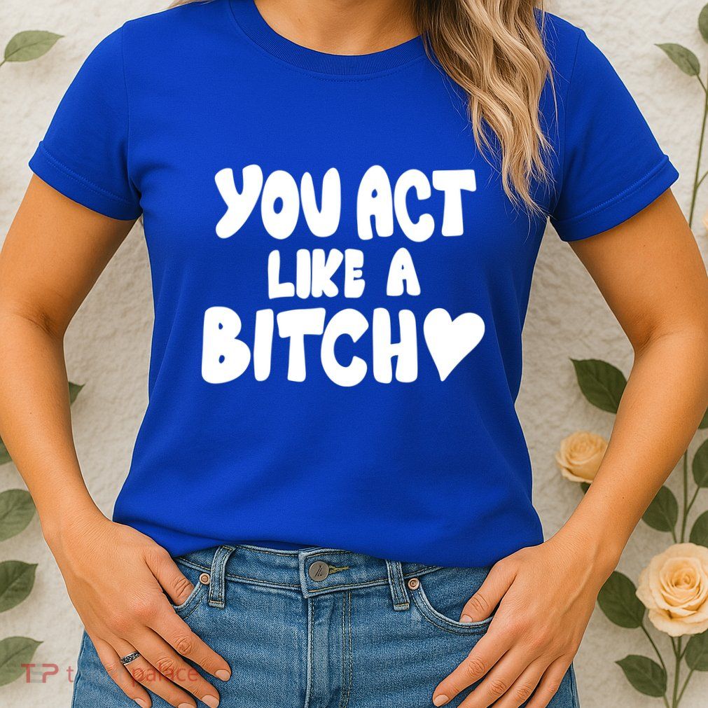 You Act Like A Bitch Womens T-Shirt