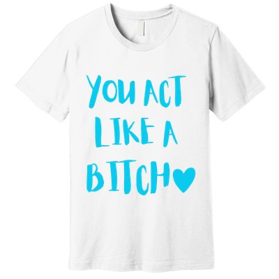 You Act Like A Bitch Premium T-Shirt