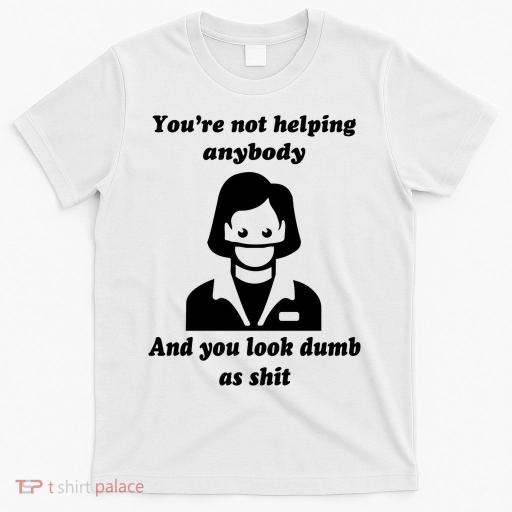 You’re Not Helping Anybody And You Look Dumb As Shit T-Shirt