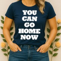 You Can Go Home Now Womens T-Shirt