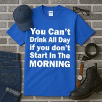 You Can't Drink All Day If You Don't Start In The Morning Tall T-Shirt
