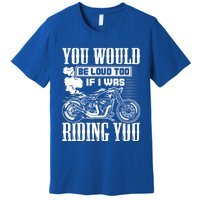 You Would Be Loud Too If I Was Riding You Motorcycle Gift Cool Gift Premium T-Shirt